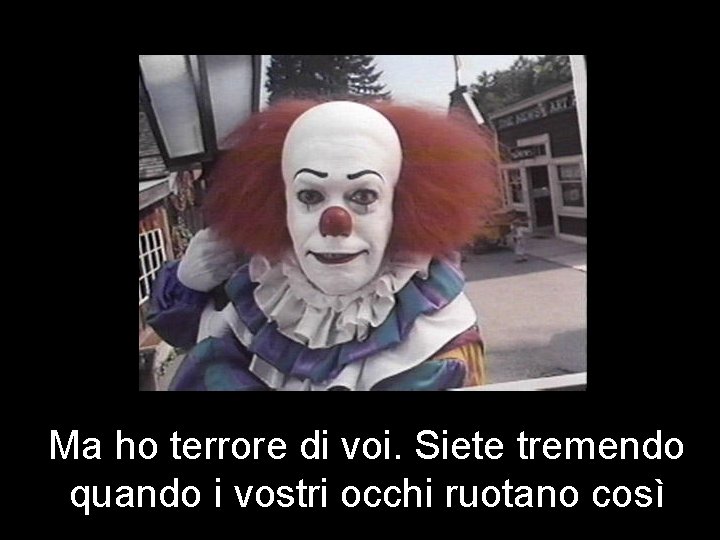 Ma ho terrore di voi. Siete tremendo quando i vostri occhi ruotano così 