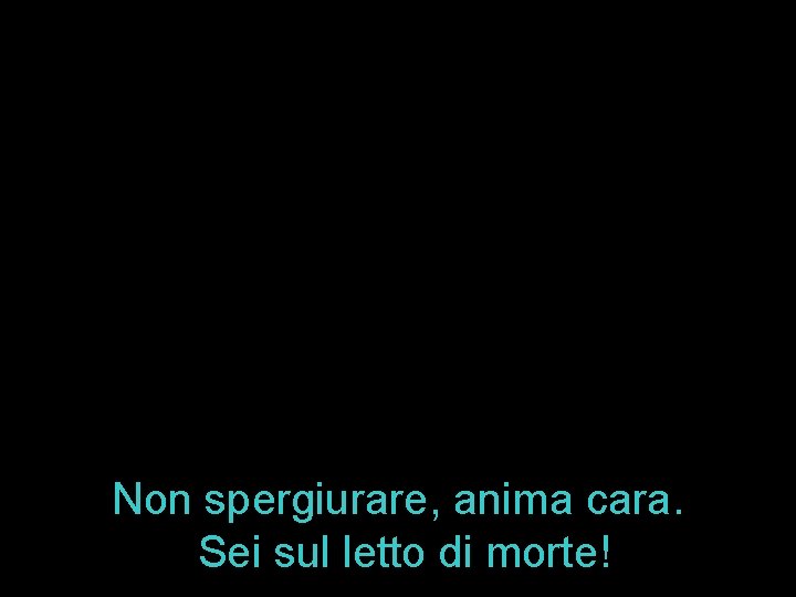 Non spergiurare, anima cara. Sei sul letto di morte! 
