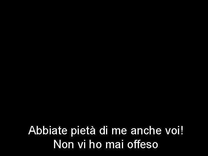 Abbiate pietà di me anche voi! Non vi ho mai offeso 