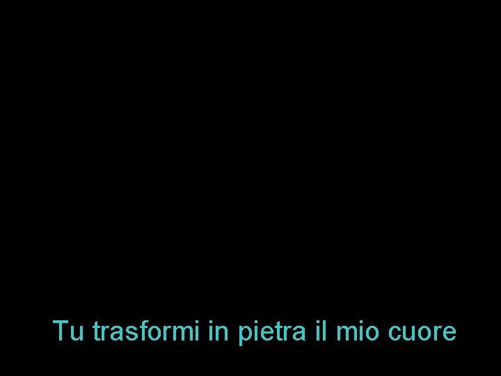 Tu trasformi in pietra il mio cuore 