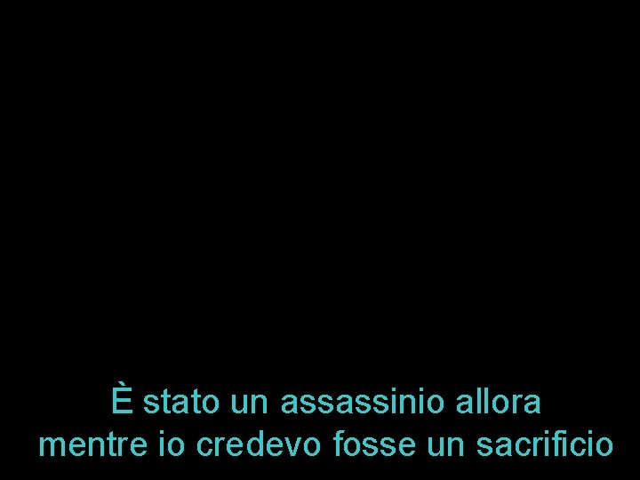 È stato un assassinio allora mentre io credevo fosse un sacrificio 