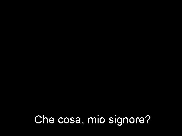 Che cosa, mio signore? 