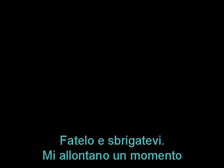 Fatelo e sbrigatevi. Mi allontano un momento 
