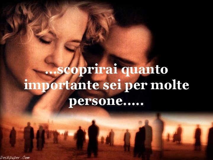 …scoprirai quanto importante sei per molte persone. . . 