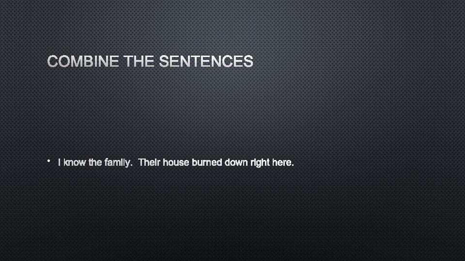 COMBINE THE SENTENCES • I KNOW THE FAMILY. THEIR HOUSE BURNED DOWN RIGHT HERE.