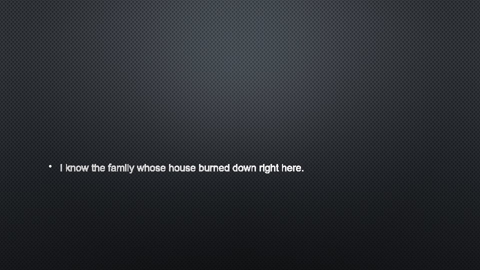  • I KNOW THE FAMILY WHOSE HOUSE BURNED DOWN RIGHT HERE. 