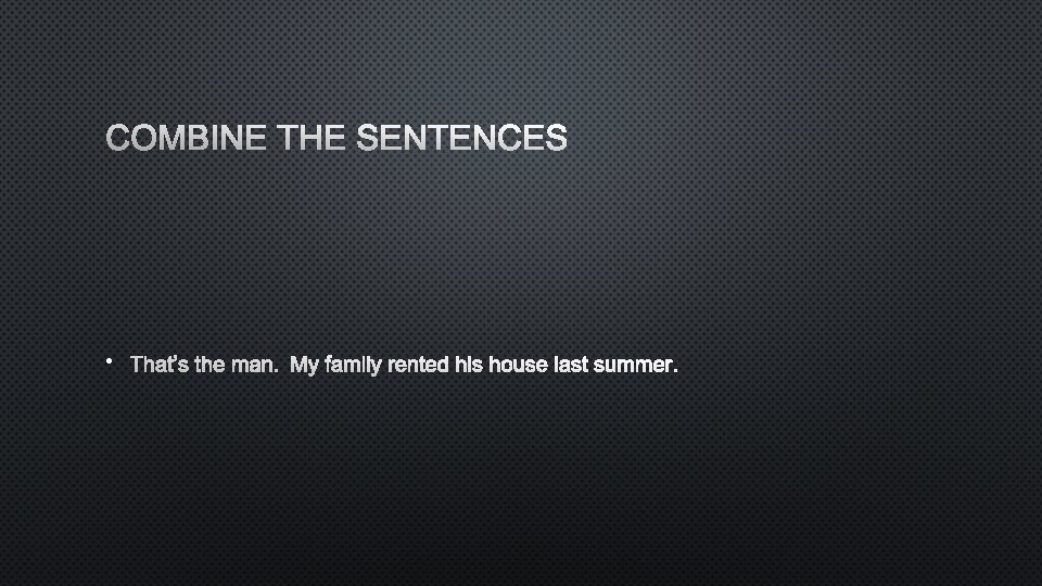COMBINE THE SENTENCES • THAT’S THE MAN. MY FAMILY RENTED HIS HOUSE LAST SUMMER.