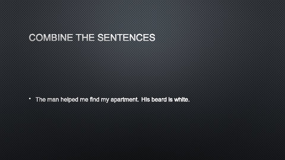 COMBINE THE SENTENCES • THE MAN HELPED ME FIND MY APARTMENT. HIS BEARD IS