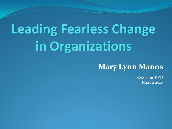 Leading Fearless Change in Organizations Mary Lynn Manns Crescent PPO March 2010 