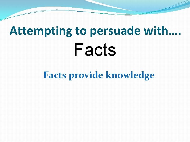 Attempting to persuade with…. Facts provide knowledge 