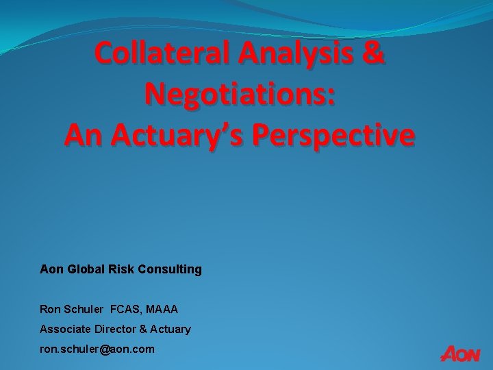 Collateral Analysis & Negotiations: An Actuary’s Perspective Aon Global Risk Consulting Ron Schuler FCAS,