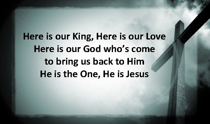 Here is our King, Here is our Love Here is our God who’s come