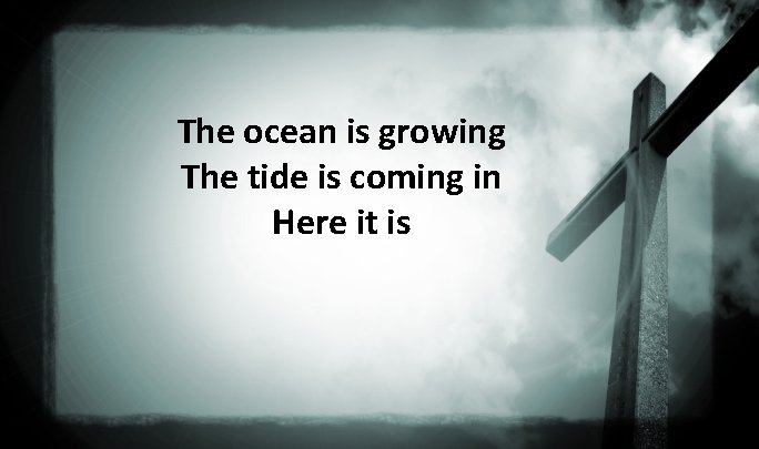 The ocean is growing The tide is coming in Here it is 