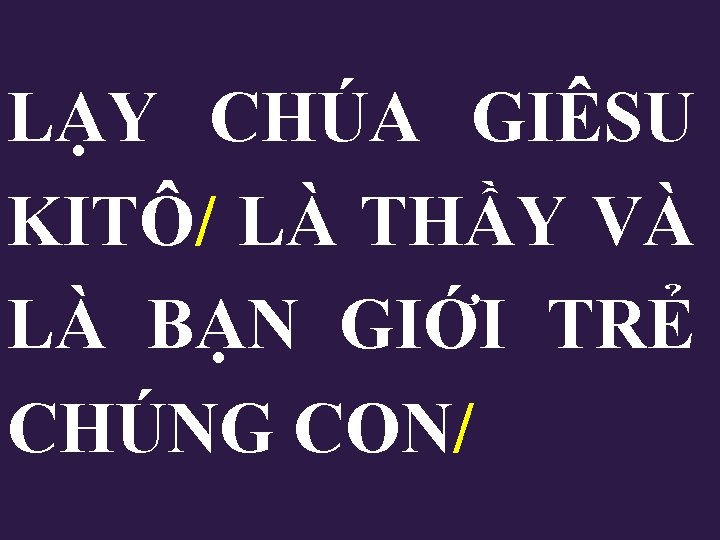 LẠY CHÚA GIÊSU KITÔ/ LÀ THẦY VÀ LÀ BẠN GIỚI TRẺ CHÚNG CON/ LẠY CHÚA GIÊSU KITÔ/ LÀ THẦY VÀ LÀ BẠN GIỚI TRẺ CHÚNG CON/