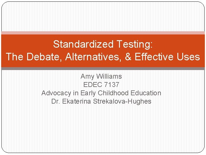 Standardized Testing: The Debate, Alternatives, & Effective Uses Amy Williams EDEC 7137 Advocacy in