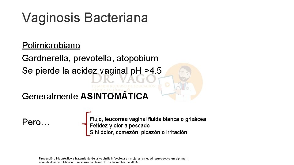 Vaginosis Bacteriana Polimicrobiano Gardnerella, prevotella, atopobium Se pierde la acidez vaginal p. H >4. Vaginosis Bacteriana Polimicrobiano Gardnerella, prevotella, atopobium Se pierde la acidez vaginal p. H >4.