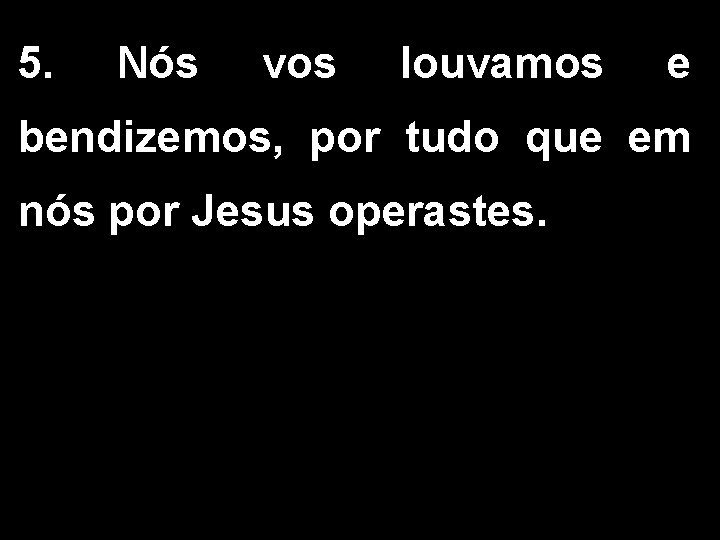 5. Nós vos louvamos e bendizemos, por tudo que em nós por Jesus operastes. 5. Nós vos louvamos e bendizemos, por tudo que em nós por Jesus operastes.