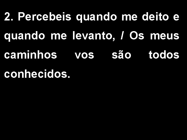2. Percebeis quando me deito e quando me levanto, / Os meus caminhos conhecidos. 2. Percebeis quando me deito e quando me levanto, / Os meus caminhos conhecidos.