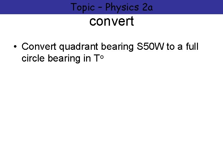 Topic – Physics 2 a convert • Convert quadrant bearing S 50 W to