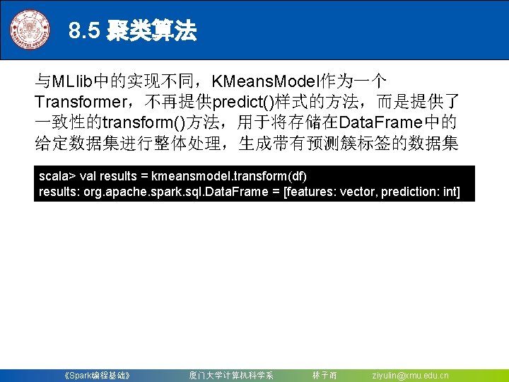 8. 5 聚类算法 与MLlib中的实现不同，KMeans. Model作为一个 Transformer，不再提供predict()样式的方法，而是提供了 一致性的transform()方法，用于将存储在Data. Frame中的 给定数据集进行整体处理，生成带有预测簇标签的数据集 scala> val results = kmeansmodel.