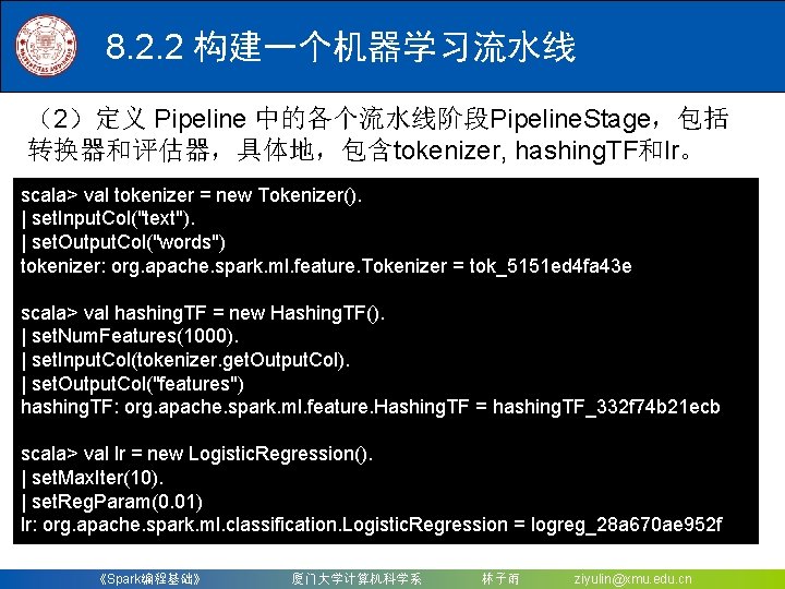 8. 2. 2 构建一个机器学习流水线 （2）定义 Pipeline 中的各个流水线阶段Pipeline. Stage，包括 转换器和评估器，具体地，包含tokenizer, hashing. TF和lr。 scala> val tokenizer