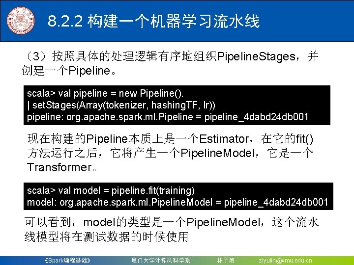 8. 2. 2 构建一个机器学习流水线 （3）按照具体的处理逻辑有序地组织Pipeline. Stages，并 创建一个Pipeline。 scala> val pipeline = new Pipeline(). |