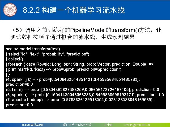 8. 2. 2 构建一个机器学习流水线 （5）调用之前训练好的Pipeline. Model的transform()方法，让 测试数据按顺序通过拟合的流水线，生成预测结果 scala> model. transform(test). | select("id", "text", "probability",