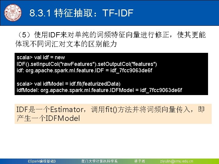 8. 3. 1 特征抽取：TF-IDF （5）使用IDF来对单纯的词频特征向量进行修正，使其更能 体现不同词汇对文本的区别能力 scala> val idf = new IDF(). set. Input.