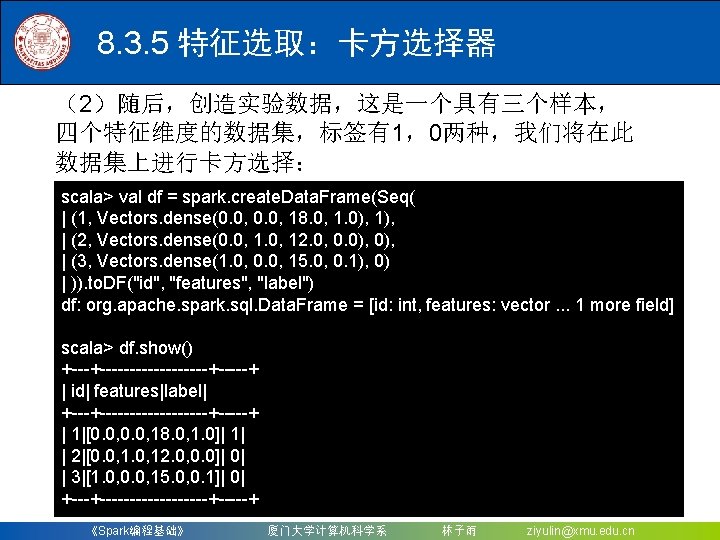 8. 3. 5 特征选取：卡方选择器 （2）随后，创造实验数据，这是一个具有三个样本， 四个特征维度的数据集，标签有1，0两种，我们将在此 数据集上进行卡方选择： scala> val df = spark. create. Data.