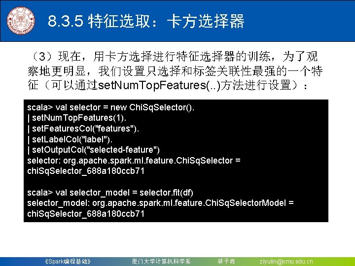 8. 3. 5 特征选取：卡方选择器 （3）现在，用卡方选择进行特征选择器的训练，为了观 察地更明显，我们设置只选择和标签关联性最强的一个特 征（可以通过set. Num. Top. Features(. . )方法进行设置）： scala> val