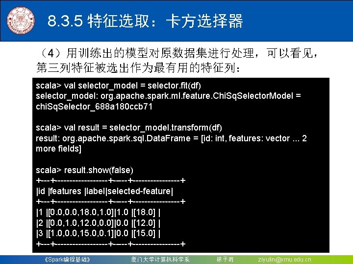 8. 3. 5 特征选取：卡方选择器 （4）用训练出的模型对原数据集进行处理，可以看见， 第三列特征被选出作为最有用的特征列： scala> val selector_model = selector. fit(df) selector_model: org.