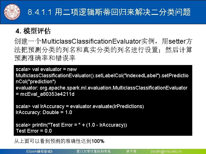8. 4. 1. 1 用二项逻辑斯蒂回归来解决二分类问题 4. 模型评估 创建一个Multiclass. Classification. Evaluator实例，用setter方 法把预测分类的列名和真实分类的列名进行设置；然后计算 预测准确率和错误率 scala> val