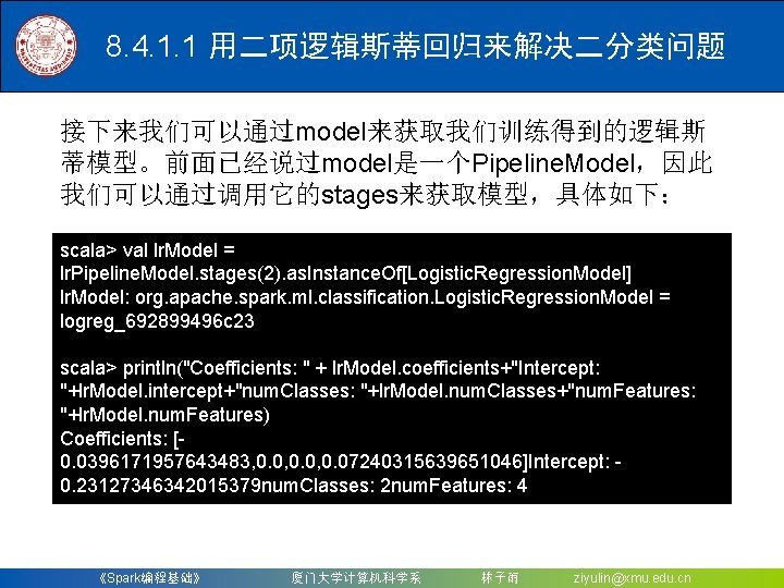 8. 4. 1. 1 用二项逻辑斯蒂回归来解决二分类问题 接下来我们可以通过model来获取我们训练得到的逻辑斯 蒂模型。前面已经说过model是一个Pipeline. Model，因此 我们可以通过调用它的stages来获取模型，具体如下： scala> val lr. Model =