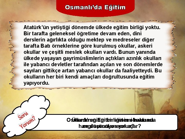 Osmanlı’da Eğitim Atatürk’ün yetiştiği dönemde ülkede eğitim birliği yoktu. Bir tarafta geleneksel öğretime devam