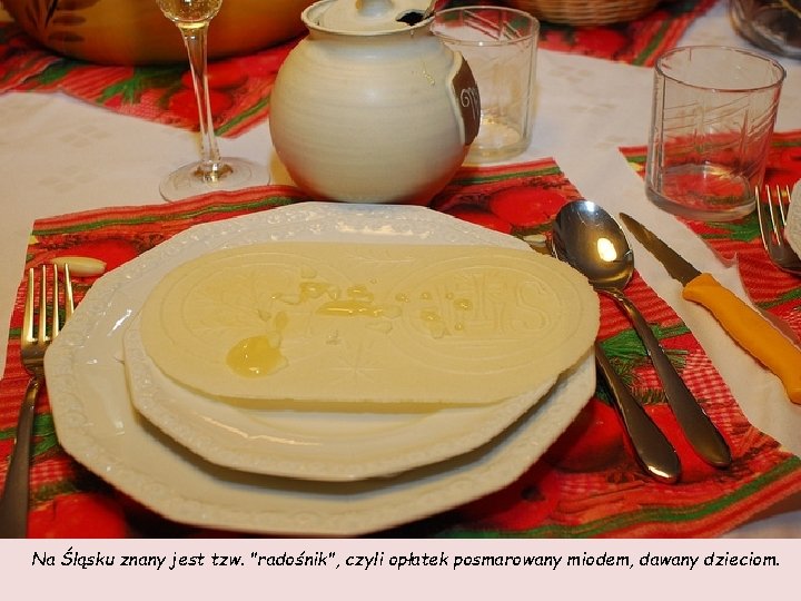 Na Śląsku znany jest tzw. "radośnik", czyli opłatek posmarowany miodem, dawany dzieciom. 