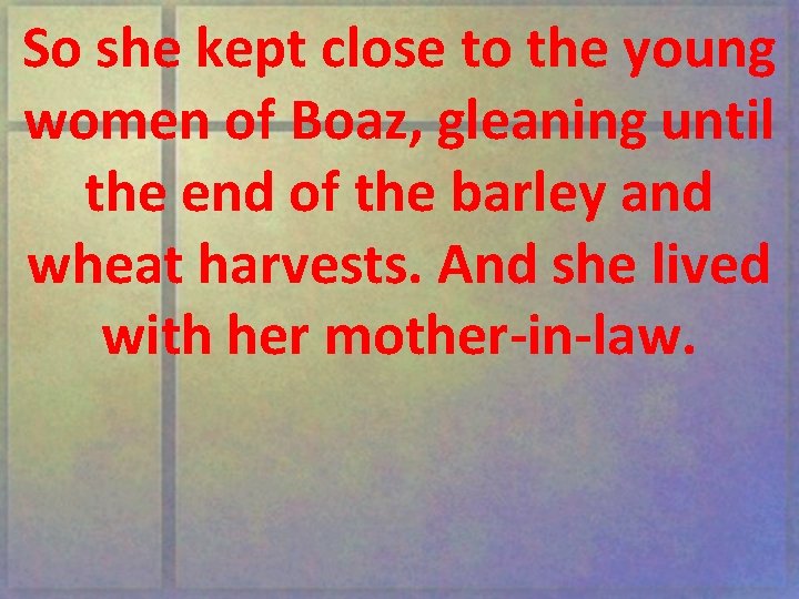 So she kept close to the young women of Boaz, gleaning until the end
