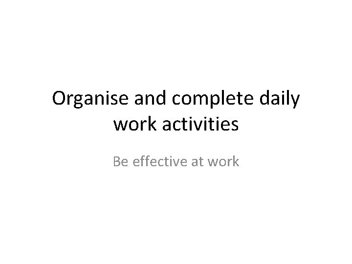 Organise and complete daily work activities Be effective at work 