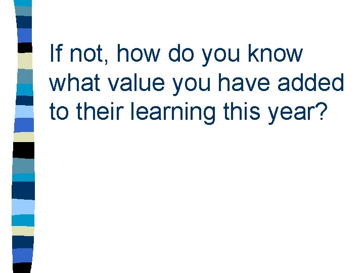 If not, how do you know what value you have added to their learning If not, how do you know what value you have added to their learning