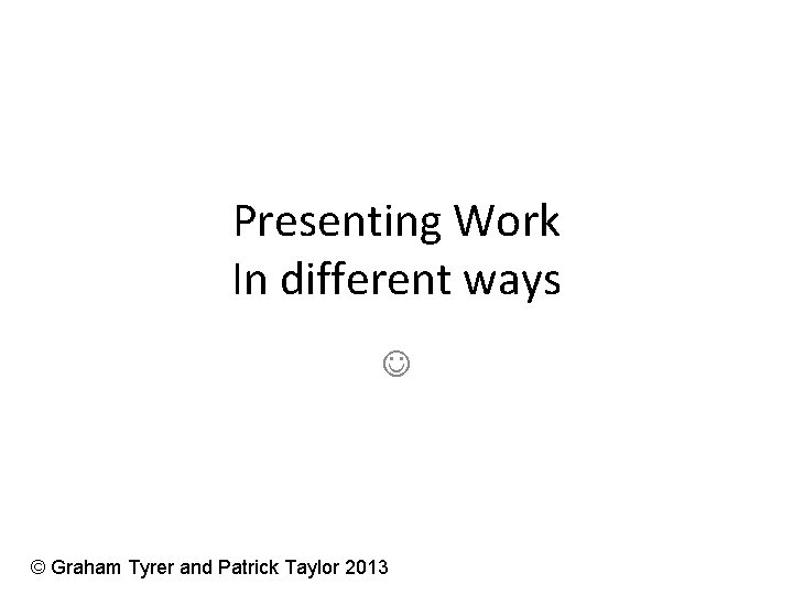 Presenting Work In different ways © Graham Tyrer and Patrick Taylor 2013 