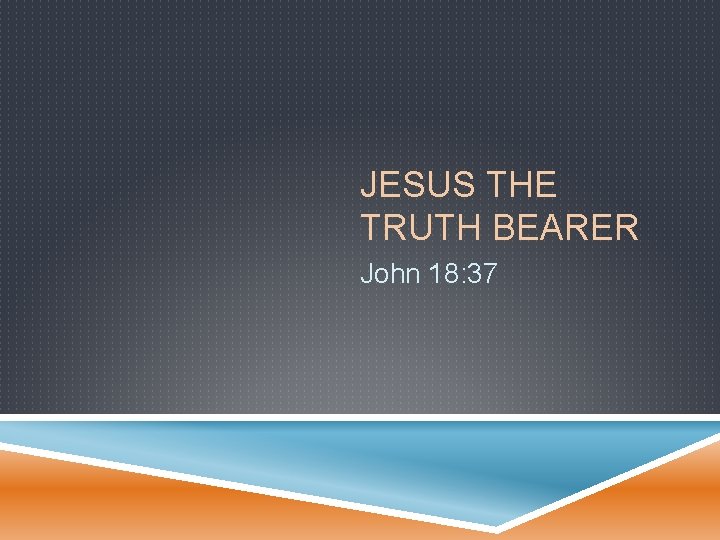 JESUS THE TRUTH BEARER John 18: 37 