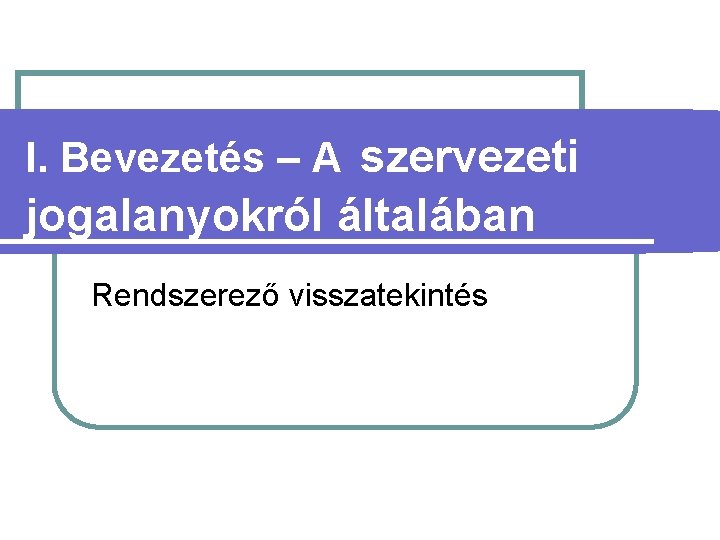 I. Bevezetés – A szervezeti jogalanyokról általában Rendszerező visszatekintés 