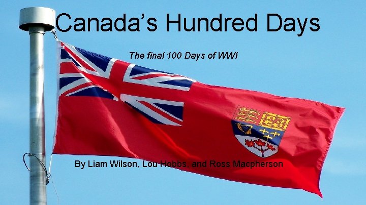 Canada’s Hundred Days The final 100 Days of WWI By Liam Wilson, Lou Hobbs,