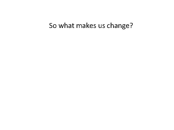 So what makes us change? 