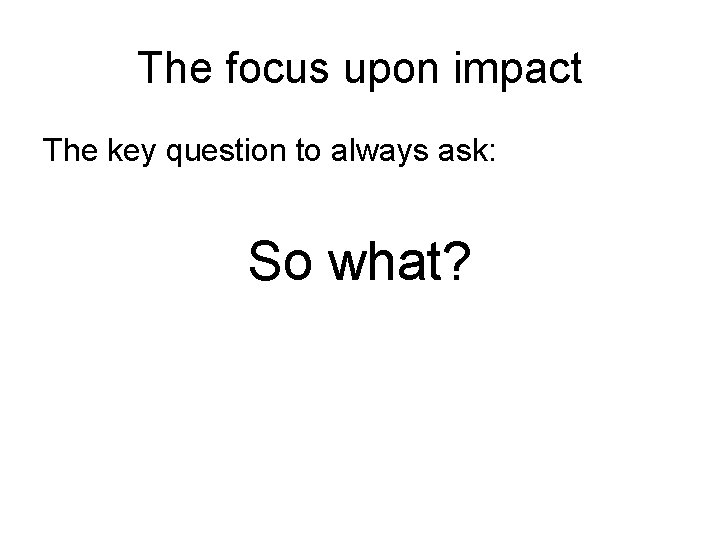 The focus upon impact The key question to always ask: So what? 