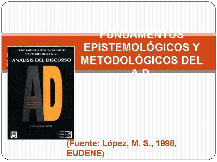 FUNDAMENTOS EPISTEMOLÓGICOS Y METODOLÓGICOS DEL A. D. (Fuente: López, M. S. , 1998, EUDENE)