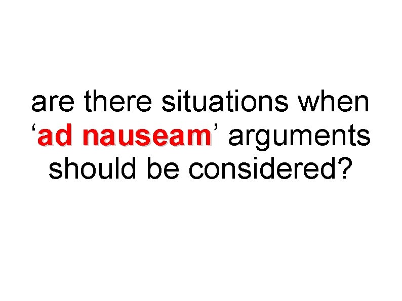 are there situations when ‘ad nauseam’ arguments nauseam should be considered? 