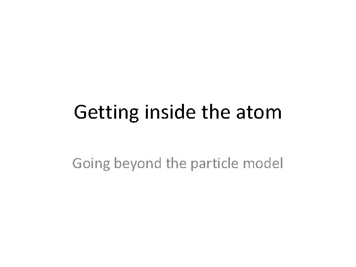 Getting inside the atom Going beyond the particle model Getting inside the atom Going beyond the particle model