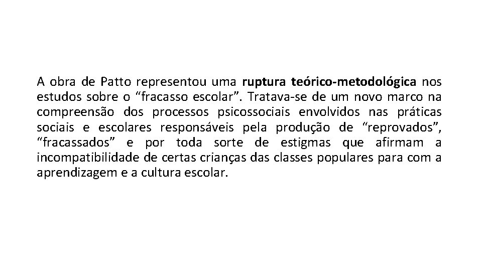 A obra de Patto representou uma ruptura teórico-metodológica nos estudos sobre o “fracasso escolar”. A obra de Patto representou uma ruptura teórico-metodológica nos estudos sobre o “fracasso escolar”.