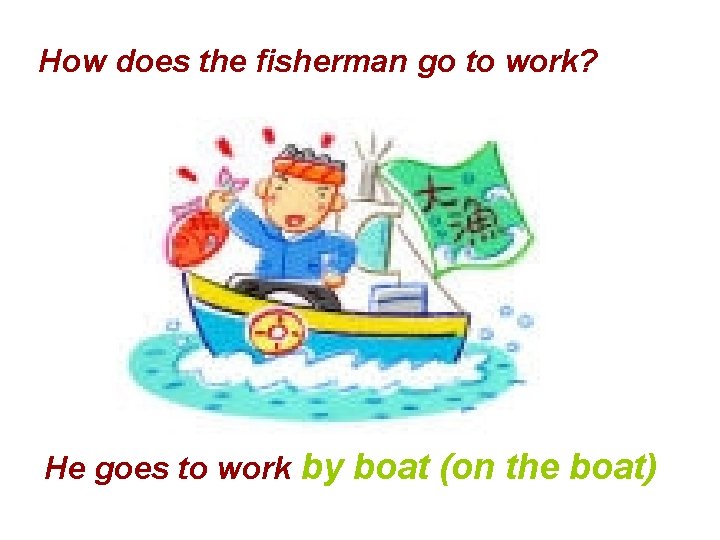 How does the fisherman go to work? He goes to work by boat (on