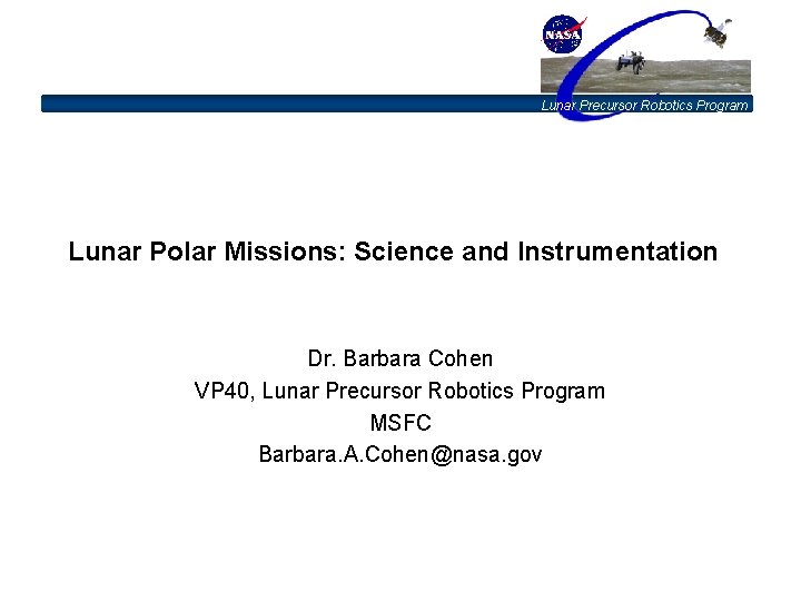 Lunar Precursor Robotics Program Lunar Polar Missions: Science and Instrumentation Dr. Barbara Cohen VP